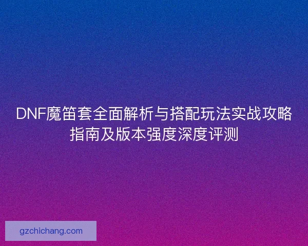 DNF魔笛套全面解析与搭配玩法实战攻略指南及版本强度深度评测