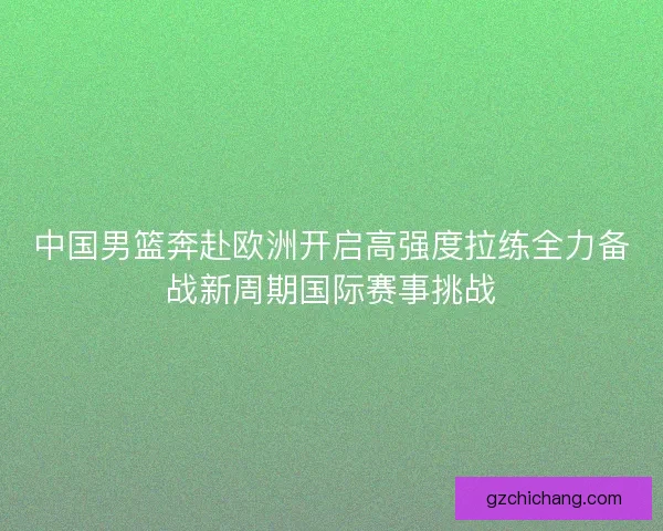 中国男篮奔赴欧洲开启高强度拉练全力备战新周期国际赛事挑战
