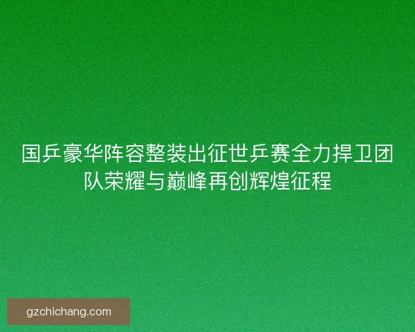 国乒豪华阵容整装出征世乒赛全力捍卫团队荣耀与巅峰再创辉煌征程