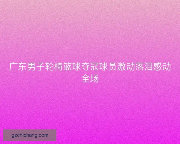 广东男子轮椅篮球夺冠球员激动落泪感动全场