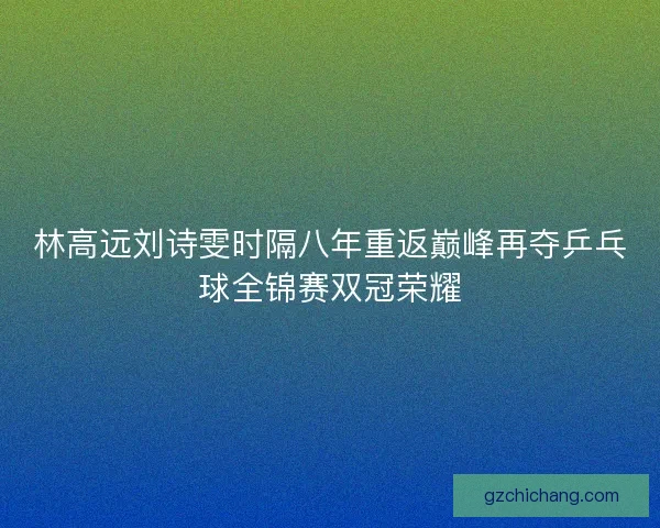 林高远刘诗雯时隔八年重返巅峰再夺乒乓球全锦赛双冠荣耀