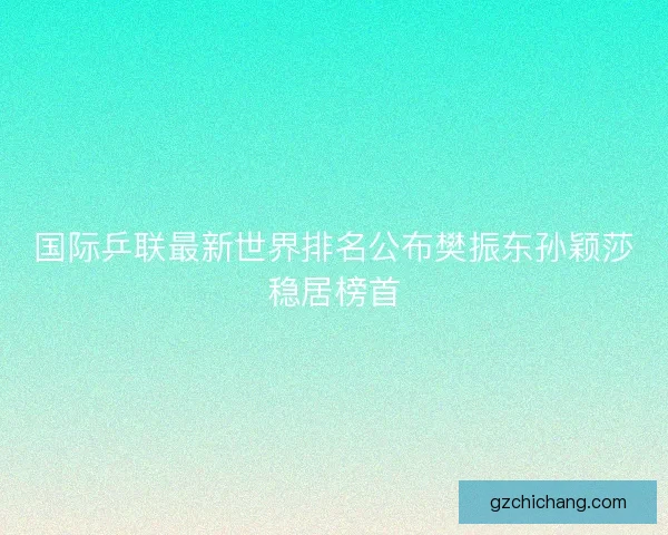 国际乒联最新世界排名公布樊振东孙颖莎稳居榜首